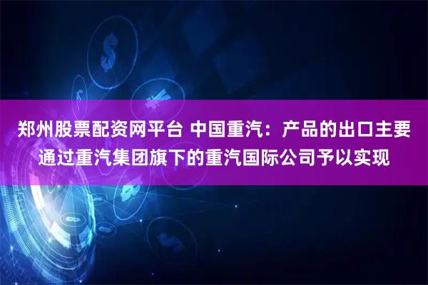 郑州股票配资网平台 中国重汽：产品的出口主要通过重汽集团旗下的重汽国际公司予以实现